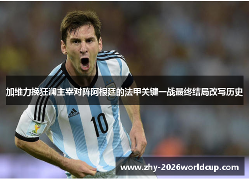 加维力挽狂澜主宰对阵阿根廷的法甲关键一战最终结局改写历史