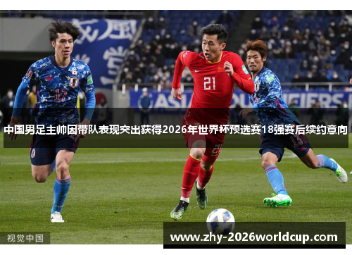 中国男足主帅因带队表现突出获得2026年世界杯预选赛18强赛后续约意向